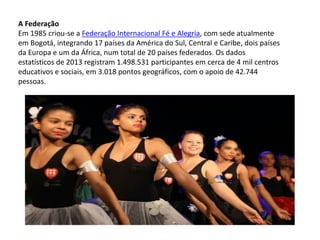 A Federação
Em 1985 criou-se a Federação Internacional Fé e Alegria, com sede atualmente
em Bogotá, integrando 17 países da América do Sul, Central e Caribe, dois países
da Europa e um da África, num total de 20 países federados. Os dados
estatísticos de 2013 registram 1.498.531 participantes em cerca de 4 mil centros
educativos e sociais, em 3.018 pontos geográficos, com o apoio de 42.744
pessoas.
 