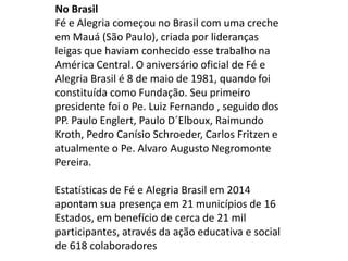 No Brasil
Fé e Alegria começou no Brasil com uma creche
em Mauá (São Paulo), criada por lideranças
leigas que haviam conhecido esse trabalho na
América Central. O aniversário oficial de Fé e
Alegria Brasil é 8 de maio de 1981, quando foi
constituída como Fundação. Seu primeiro
presidente foi o Pe. Luiz Fernando , seguido dos
PP. Paulo Englert, Paulo D´Elboux, Raimundo
Kroth, Pedro Canísio Schroeder, Carlos Fritzen e
atualmente o Pe. Alvaro Augusto Negromonte
Pereira.
Estatísticas de Fé e Alegria Brasil em 2014
apontam sua presença em 21 municípios de 16
Estados, em benefício de cerca de 21 mil
participantes, através da ação educativa e social
de 618 colaboradores
 