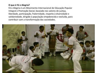 O que é Fé e Alegria?
Fé e Alegria é um Movimento Internacional de Educação Popular
Integral e Promoção Social, baseado nos valores de justiça,
liberdade, participação, fraternidade, respeito à diversidade e
solidariedade, dirigido à população empobrecida e excluída, para
contribuir com a transformação das sociedades.
 