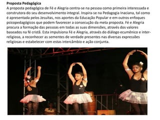 Proposta Pedagógica
A proposta pedagógica de Fé e Alegria centra-se na pessoa como primeira interessada e
construtora do seu desenvolvimento integral. Inspira-se na Pedagogia Inaciana, tal como
é apresentada pelos Jesuítas, nos aportes da Educação Popular e em outros enfoques
psicopedagógicos que podem favorecer a consecução da meta proposta. Fé e Alegria
procura a formação das pessoas em todas as suas dimensões, através dos valores
baseados na fé cristã. Esta impulsiona Fé e Alegria, através do diálogo ecumênico e inter-
religioso, a reconhecer as sementes de verdade presentes nas diversas expressões
religiosas e estabelecer com estas intercâmbio e ação conjunta.
 