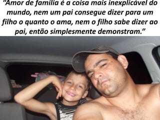 “Amor de família é a coisa mais inexplicável do
mundo, nem um pai consegue dizer para um
filho o quanto o ama, nem o filho sabe dizer ao
pai, então simplesmente demonstram.”

 