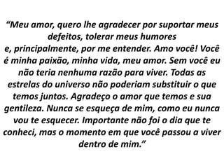 “Meu amor, quero lhe agradecer por suportar meus
defeitos, tolerar meus humores
e, principalmente, por me entender. Amo você! Você
é minha paixão, minha vida, meu amor. Sem você eu
não teria nenhuma razão para viver. Todas as
estrelas do universo não poderiam substituir o que
temos juntos. Agradeço o amor que temos e sua
gentileza. Nunca se esqueça de mim, como eu nunca
vou te esquecer. Importante não foi o dia que te
conheci, mas o momento em que você passou a viver
dentro de mim.”

 