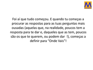 Foi aí que tudo começou. E quando tu começas a
procurar as respostas para as tuas perguntas mais
ousadas (aquelas que, na realidade, poucos tem a
resposta para te dar e, daqueles que as tem, poucos
são os que te querem, ou podem dar !), começas a
definir para “Onde Vais”!
 