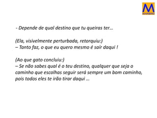 - Depende de qual destino que tu queiras ter…
(Ela, visivelmente perturbada, retorquiu:)
– Tanto faz, o que eu quero mesmo é saír daqui !
(Ao que gato concluiu:)
– Se não sabes qual é o teu destino, qualquer que seja o
caminho que escolhas seguir será sempre um bom caminho,
pois todos eles te irão tirar daqui …
 