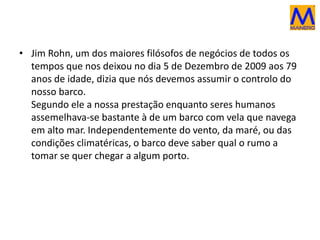 • Jim Rohn, um dos maiores filósofos de negócios de todos os
tempos que nos deixou no dia 5 de Dezembro de 2009 aos 79
anos de idade, dizia que nós devemos assumir o controlo do
nosso barco.
Segundo ele a nossa prestação enquanto seres humanos
assemelhava-se bastante à de um barco com vela que navega
em alto mar. Independentemente do vento, da maré, ou das
condições climatéricas, o barco deve saber qual o rumo a
tomar se quer chegar a algum porto.
 