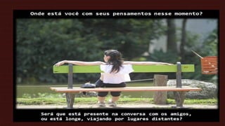 ,

Onde está você com seus pensamentos nesse momento?

Será que está presente na conversa com os amigos,
ou está longe, viajando por lugares distantes?

 