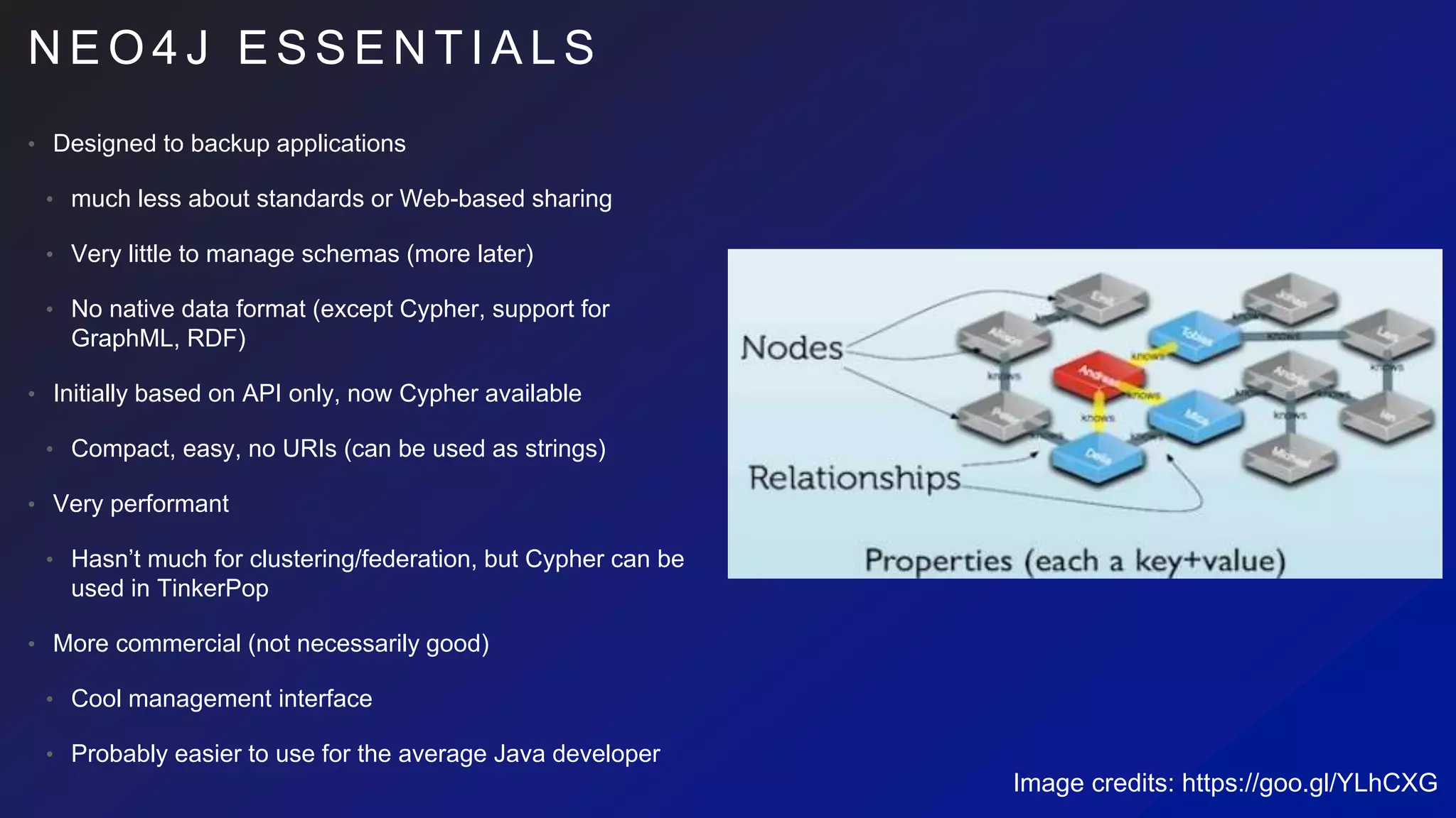 N E O 4 J E S S E N T I A L S
• Designed to backup applications
• much less about standards or Web-based sharing
• Very little to manage schemas (more later)
• No native data format (except Cypher, support for
GraphML, RDF)
• Initially based on API only, now Cypher available
• Compact, easy, no URIs (can be used as strings)
• Very performant
• Hasn’t much for clustering/federation, but Cypher can be
used in TinkerPop
• More commercial (not necessarily good)
• Cool management interface
• Probably easier to use for the average Java developer
Image credits: https://goo.gl/YLhCXG
 