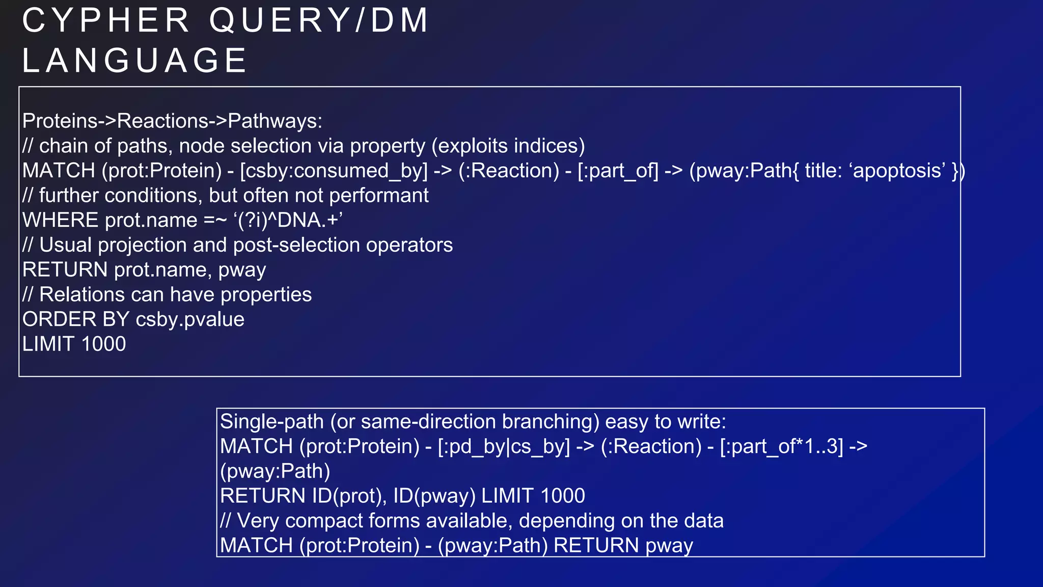 C Y P H E R Q U E R Y / D M
L A N G U A G E
Proteins->Reactions->Pathways:
// chain of paths, node selection via property (exploits indices)
MATCH (prot:Protein) - [csby:consumed_by] -> (:Reaction) - [:part_of] -> (pway:Path{ title: ‘apoptosis’ })
// further conditions, but often not performant
WHERE prot.name =~ ‘(?i)^DNA.+’
// Usual projection and post-selection operators
RETURN prot.name, pway
// Relations can have properties
ORDER BY csby.pvalue
LIMIT 1000
Single-path (or same-direction branching) easy to write:
MATCH (prot:Protein) - [:pd_by|cs_by] -> (:Reaction) - [:part_of*1..3] ->
(pway:Path)
RETURN ID(prot), ID(pway) LIMIT 1000
// Very compact forms available, depending on the data
MATCH (prot:Protein) - (pway:Path) RETURN pway
 