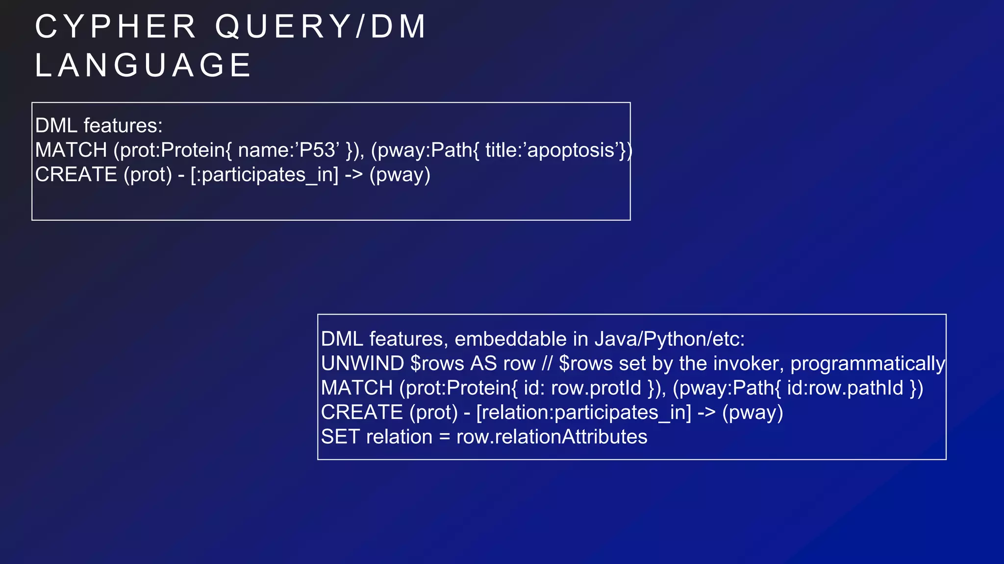 C Y P H E R Q U E R Y / D M
L A N G U A G E
DML features:
MATCH (prot:Protein{ name:’P53’ }), (pway:Path{ title:’apoptosis’})
CREATE (prot) - [:participates_in] -> (pway)
DML features, embeddable in Java/Python/etc:
UNWIND $rows AS row // $rows set by the invoker, programmatically
MATCH (prot:Protein{ id: row.protId }), (pway:Path{ id:row.pathId })
CREATE (prot) - [relation:participates_in] -> (pway)
SET relation = row.relationAttributes
 