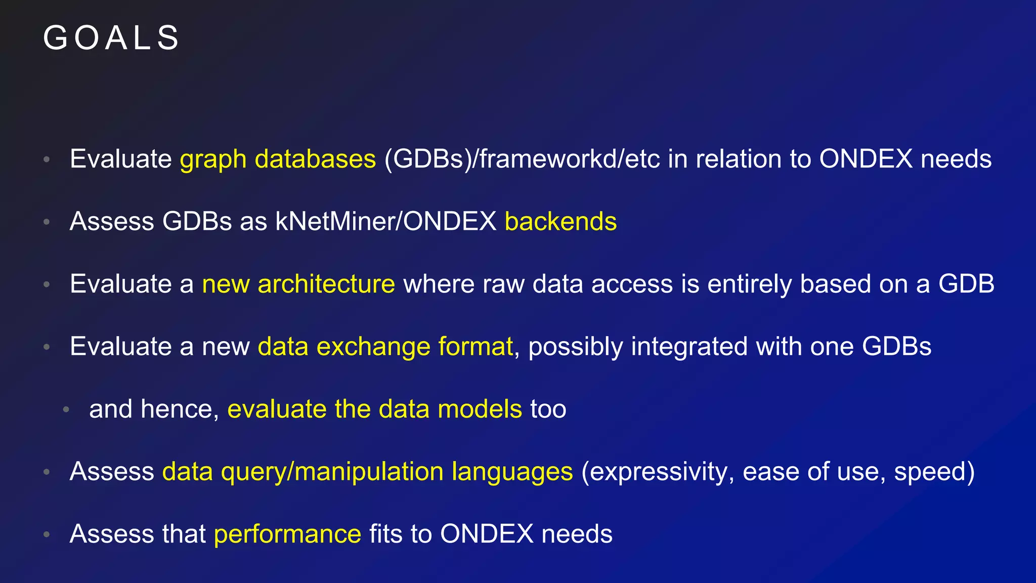 G O A L S
• Evaluate graph databases (GDBs)/frameworkd/etc in relation to ONDEX needs
• Assess GDBs as kNetMiner/ONDEX backends
• Evaluate a new architecture where raw data access is entirely based on a GDB
• Evaluate a new data exchange format, possibly integrated with one GDBs
• and hence, evaluate the data models too
• Assess data query/manipulation languages (expressivity, ease of use, speed)
• Assess that performance fits to ONDEX needs
 