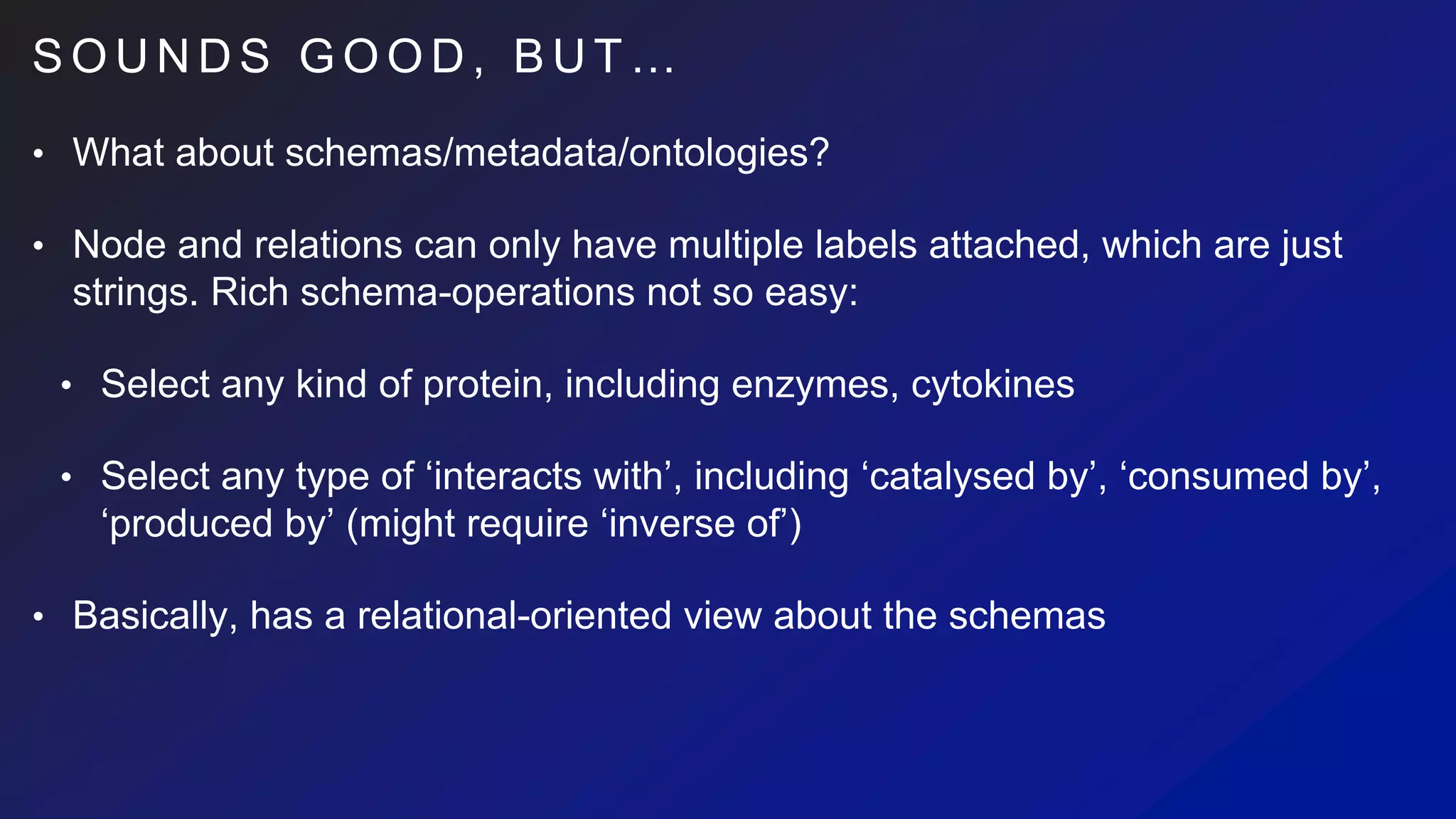 S O U N D S G O O D , B U T …
• What about schemas/metadata/ontologies?
• Node and relations can only have multiple labels attached, which are just
strings. Rich schema-operations not so easy:
• Select any kind of protein, including enzymes, cytokines
• Select any type of ‘interacts with’, including ‘catalysed by’, ‘consumed by’,
‘produced by’ (might require ‘inverse of’)
• Basically, has a relational-oriented view about the schemas
 