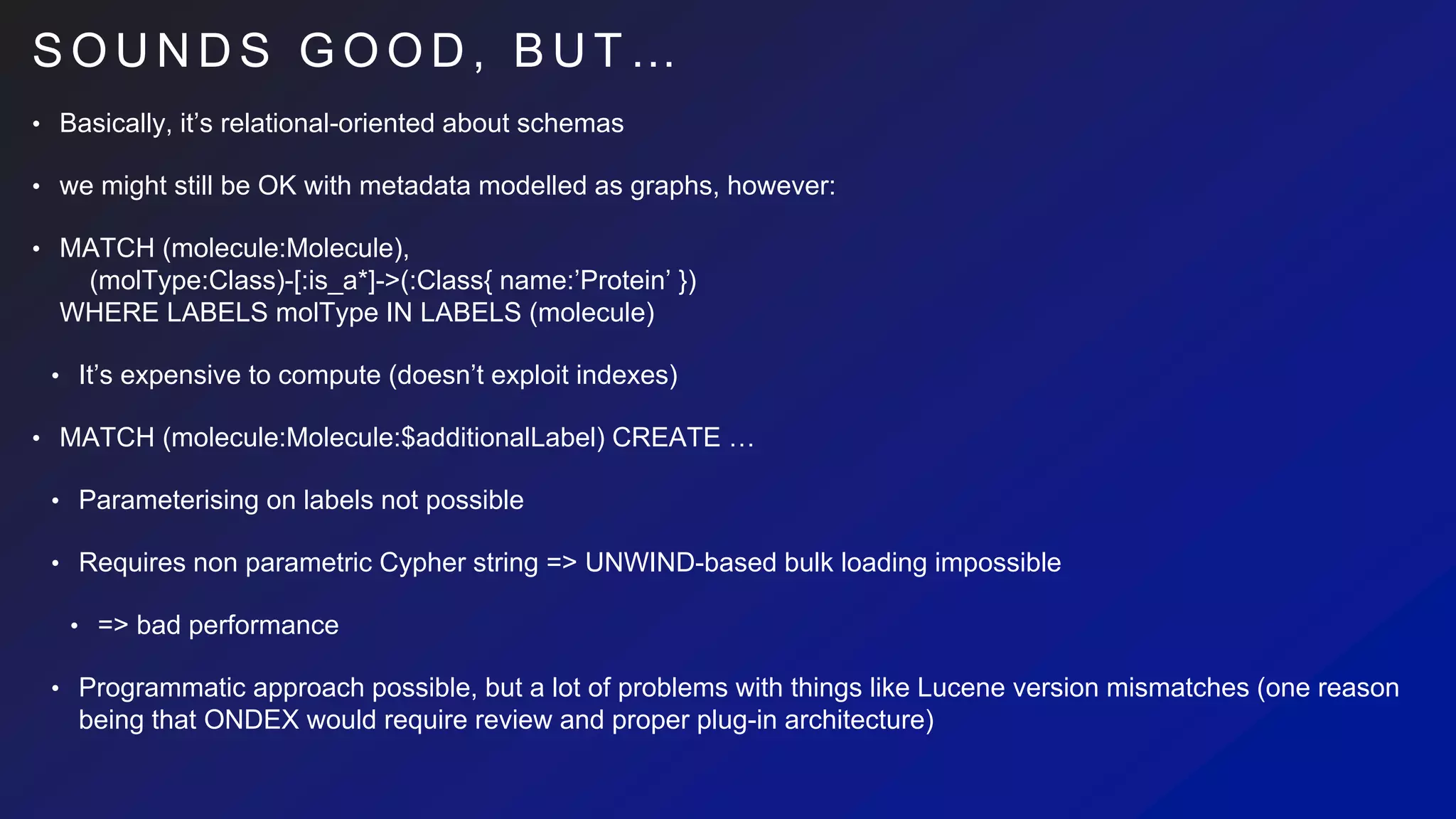 S O U N D S G O O D , B U T …
• Basically, it’s relational-oriented about schemas
• we might still be OK with metadata modelled as graphs, however:
• MATCH (molecule:Molecule),
(molType:Class)-[:is_a*]->(:Class{ name:’Protein’ })
WHERE LABELS molType IN LABELS (molecule)
• It’s expensive to compute (doesn’t exploit indexes)
• MATCH (molecule:Molecule:$additionalLabel) CREATE …
• Parameterising on labels not possible
• Requires non parametric Cypher string => UNWIND-based bulk loading impossible
• => bad performance
• Programmatic approach possible, but a lot of problems with things like Lucene version mismatches (one reason
being that ONDEX would require review and proper plug-in architecture)
 