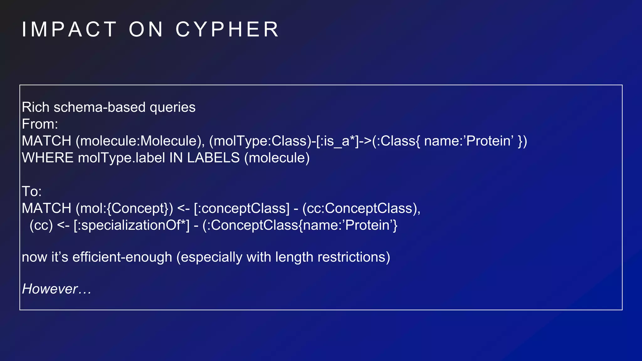 I M P A C T O N C Y P H E R
Rich schema-based queries
From:
MATCH (molecule:Molecule), (molType:Class)-[:is_a*]->(:Class{ name:’Protein’ })
WHERE molType.label IN LABELS (molecule)
To:
MATCH (mol:{Concept}) <- [:conceptClass] - (cc:ConceptClass),
(cc) <- [:specializationOf*] - (:ConceptClass{name:’Protein’}
now it’s efficient-enough (especially with length restrictions)
However…
 