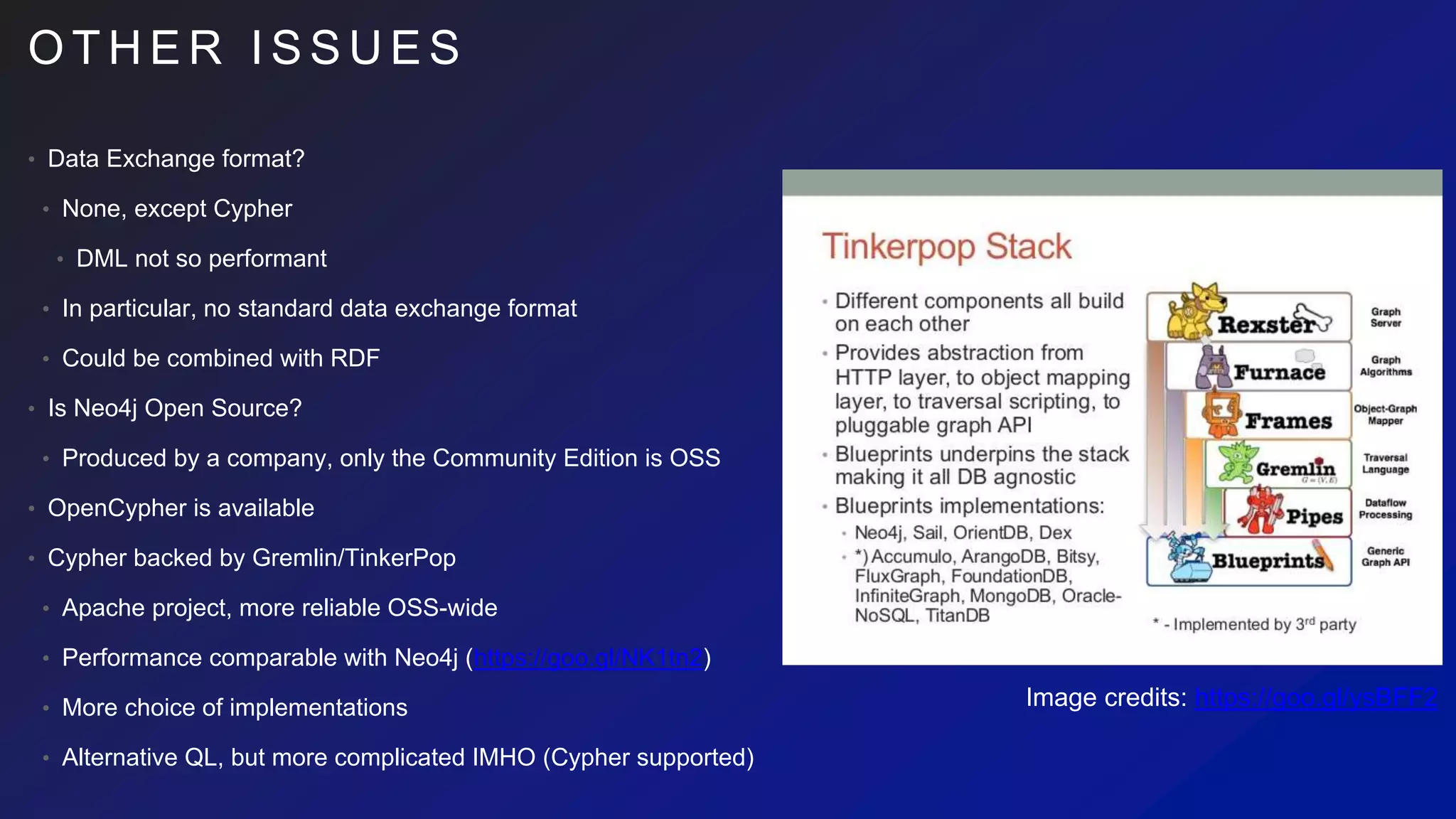 O T H E R I S S U E S
• Data Exchange format?
• None, except Cypher
• DML not so performant
• In particular, no standard data exchange format
• Could be combined with RDF
• Is Neo4j Open Source?
• Produced by a company, only the Community Edition is OSS
• OpenCypher is available
• Cypher backed by Gremlin/TinkerPop
• Apache project, more reliable OSS-wide
• Performance comparable with Neo4j (https://goo.gl/NK1tn2)
• More choice of implementations
• Alternative QL, but more complicated IMHO (Cypher supported)
Image credits: https://goo.gl/ysBFF2
 