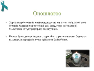Оношлогоо
• Хорт хавдар/өмөнгийн маркерууд гэдэг нь аль нэгэн ганц, эсвэл олон
төрлийн хавдрын үед өвчтөний цус, шээс, эсвэл эдээс хэвийн
хэмжээнээс илүүгээр илэрдэг бодисууд юм.
• Гормон буюу даавар, фермент, сөрөг биет зэрэг олон янзын бодисууд
нь хавдрын маркерийн үүрэг гүйцэтгэж байж болно.
 