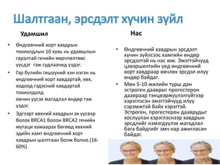 Шалтгаан, эрсдэлт хүчин зүйл
Удамшил
• Өндгөвчний хорт хавдрын
тохиолдлын 10 хувь нь удамшлын
гаралтай генийн өөрчлөлтөөс
үүсдэг гэж судлаачид үздэг.
• Гэр бүлийн гишүүний хэн нэгэн нь
өндгөвчний хорт хавдартай, хөх,
ходоод гэдэсний хавдартай
тохиолдолд
өвчин үүсэх магадлал өндөр гэж
үздэг.
• Эдгээрт хөхний хавдрын эх үүсвэр
болох BRCA1 болон BRCA2 генийн
мутаци хамаарах бөгөөд хөхний
эдийн хамт өндгөвчний хорт
хавдрын шалтгаан болж болно.(16-
60%)
Нас
• Өндгөвчний хавдрын эрсдэлт
хүчин зүйлсээс хамгийн өндөр
эрсдэлтэй нь нас юм. Эмэгтэйчүүд
цэвэршилтийн үед өндгөвчний
хорт хавдраар өвчлөх эрсдэл илүү
өндөр байдаг.
• Мөн 5-10 жилийн турш дан
эстроген дааврыг прогестерон
даавраар тэнцвэржүүлэлгүйгээр
хэрэглэсэн эмэгтэйчүүд илүү
сэрэмжтэй байх хэрэгтэй.
Эстроген, прогестерон дааврудыг
хослуулан хэрэглэснээр хавдрын
эрсдлийг нэмэгдүүлэх магадлал
бага байдгийг эмч нар ажигласан
байдаг.
 