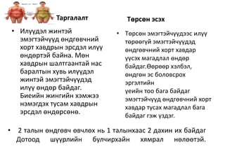 Таргалалт
• Илүүдэл жинтэй
эмэгтэйчүүд өндгөвчний
хорт хавдрын эрсдэл илүү
өндөртэй байна. Мөн
хавдрын шалтгаантай нас
баралтын хувь илүүдэл
жинтэй эмэгтэйчүүдэд
илүү өндөр байдаг.
Биеийн жингийн хэмжээ
нэмэгдэх тусам хавдрын
эрсдэл өндөрсөнө.
Төрсөн эсэх
• Төрсөн эмэгтэйчүүдээс илүү
төрөөгүй эмэгтэйчүүдэд
өндгөвчний хорт хавдар
үүсэх магадлал өндөр
байдаг.Өөрөөр хэлбэл,
өндгөн эс боловсрох
эргэлтийн
үеийн тоо бага байдаг
эмэгтэйчүүд өндгөвчний хорт
хавдар тусах магадлал бага
байдаг гэж үздэг.
• 2 талын өндгөвч өвчлөх нь 1 талынхаас 2 дахин их байдаг
Дотоод шүүрлийн булчирхайн хямрал нөлөөтэй.
 