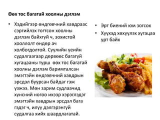 Өөх тос багатай хоолны дэглэм
• Хэдийгээр өндгөвчний хавдраас
сэргийлэх тогтсон хоолны
дэглэм байхгүй ч, зохистой
хооллолт өндөр ач
холбогдолтой. Сүүлийн үеийн
судалгаагаар дөрвөөс багагүй
хугацааны турш өөх тос багатай
хоолны дэглэм баримталсан
эмэгтэйн өндгөвчний хавдрын
эрсдэл буурсан байдаг гэж
үзжээ. Мөн зарим судлаачид
хүнсний ногоо ихээр хэрэглэдэг
эмэгтэйн хавдрын эрсдэл бага
гэдэг ч, илүү дэлгэрэнгүй
судалгаа хийх шаардлагатай.
• Эрт биений юм зогсох
• Хүүхэд хөхүүлэх хугацаа
урт байх
 