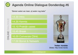 Agenda Online Dialogue Donderdag #6!
“Samen weten we meer, zij weten nog beter”!


14.30 Intro!
14.35 Kennis!
15.10 Praktijk cases!
15.45 Break!
16.00 Conversie Clinic!
17.00 Borrel & Netwerk!
                                                     Twitter: #ondido!
                                              Slides: http://ondi.me/do!
 