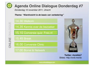 Agenda Online Dialogue Donderdag #7!
Donderdag 10 november 2011, Utrecht!

Thema: “Klantinzicht is de basis van verbetering”!


14.30 Welkom!
14.35 Kennis over de bezoeker!
15.10 Conversie quiz: Freo.nl!
15.45 Break!
16.00 Conversie Clinic!
17.00 Borrel & Netwerk!
                                                  Twitter: #ondido7!
                                             Slides: http://ondi.me/do!
 