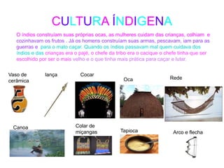 CULTURA ÍNDIGENA
O índios construíam suas próprias ocas, as mulheres cuidam das crianças, colhiam e
cozinhavam os frutos . Já os homens construíam suas armas, pescavam, iam para as
guerras e para o mato caçar. Quando os índios passavam mal quem cuidava dos
índios e das crianças era o pajé, o chefe da tribo era o cacique o chefe tinha que ser
escolhido por ser o mais velho e o que tinha mais prática para caçar e lutar.
Vaso de
cerâmica
lança Cocar
Oca Rede
Canoa Colar de
miçangas Tapioca Arco e flecha
 