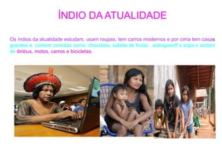 ÍNDIO DA ATUALIDADE
Os índios da atualidade estudam, usam roupas, tem carros modernos e por cima tem casas
grandes e comem comidas como: chocolate, salada de frutas , estrogonoff e sopa e andam
de ônibus, motos, carros e bicicletas.
 