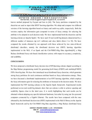 CONTACT: PRAVEEN KUMAR. L (,+91 – 9791938249)
MAIL ID: , praveen@nexgenproject.com
Web: www.nexgenproject.com,
known method proposed by Fayyad and Iran in [44]. The fuzzy partitions computed by the
discretize are used as input tithe DFDT learning algorithm. We adopt and compare two different
versions of the learning algorithm based on binary and multi-way splits, respectively. Both the
versions employ the information gain computed in terms of fuzzy entropy for selecting the
attribute to be adopted at each decision node. We have implemented both the discretize and the
learning scheme on Apache Spark1. We have used 10 real-world big datasets characterized by a
different number of instances (up to11 millions) and class labels (from 2 to 50). We have
compared the results obtained by our approach with those achieved by two state-of-the-art
distributed classiﬁers, namely the distributed decision tree (DDT) learning algorithm
implemented in the MLL if on Spark and the Chi-FRBCS-Big Data algorithm[45], a Map
Reduce distributed fuzzy rule-based classiﬁcation system, with respect to accuracy, complexity,
and scalability.
CONCLUSIONS
We have proposed a distributed fuzzy decision tree (FDT)learning scheme shaped according to
the Map Reduce programming model for generating both binary (FBDT) and multiday(FMDT)
FDTs from big data. We have ﬁrst introduced novel distributed fuzzy discretize, which generates
strong fuzzy partitions for each continuous attribute based on fuzzy information entropy. Then,
we have discussed a distributed implementation of an FDT learning algorithm, which employs
the fuzzy information gain for selecting the attributes to bemused in the decision nodes. We have
implemented the FDT learning scheme on the Apache Spark framework. Experimental results
performed on ten real-world big datasets show that our scheme is able to achieve speedup and
scalability ﬁgures close to the ideal ones. It is worth highlighting that such results can be
obtained without adopting any speciﬁc dedicated hardware, but rather by using just few personal
computers connected by a Gigabit Ethernet. The results have been compared with the ones
obtained by the distributed decision tree (DDT) implemented in the Mall if library on the Apache
Spark framework and by the Chi-FRBCS Big Data algorithm, a Map Reduce distributed fuzzy
 