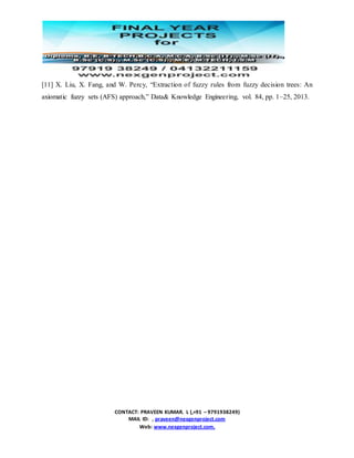 CONTACT: PRAVEEN KUMAR. L (,+91 – 9791938249)
MAIL ID: , praveen@nexgenproject.com
Web: www.nexgenproject.com,
[11] X. Liu, X. Fang, and W. Percy, “Extraction of fuzzy rules from fuzzy decision trees: An
axiomatic fuzzy sets (AFS) approach,” Data& Knowledge Engineering, vol. 84, pp. 1–25, 2013.
 