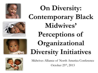 On Diversity:
Contemporary Black
Midwives’
Perceptions of
Organizational
Diversity Initiatives
Midwives Alliance of North America Conference
October 25th, 2013

 