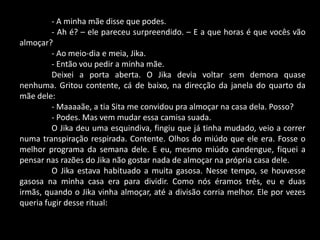 - A minha mãe disse que podes.
- Ah é? – ele pareceu surpreendido. – E a que horas é que vocês vão
almoçar?
- Ao meio-dia e meia, Jika.
- Então vou pedir a minha mãe.
Deixei a porta aberta. O Jika devia voltar sem demora quase
nenhuma. Gritou contente, cá de baixo, na direcção da janela do quarto da
mãe dele:
- Maaaaãe, a tia Sita me convidou pra almoçar na casa dela. Posso?
- Podes. Mas vem mudar essa camisa suada.
O Jika deu uma esquindiva, fingiu que já tinha mudado, veio a correr
numa transpiração respirada. Contente. Olhos do miúdo que ele era. Fosse o
melhor programa da semana dele. E eu, mesmo miúdo candengue, fiquei a
pensar nas razões do Jika não gostar nada de almoçar na própria casa dele.
O Jika estava habituado a muita gasosa. Nesse tempo, se houvesse
gasosa na minha casa era para dividir. Como nós éramos três, eu e duas
irmãs, quando o Jika vinha almoçar, até a divisão corria melhor. Ele por vezes
queria fugir desse ritual:

 