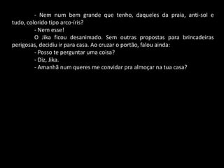 - Nem num bem grande que tenho, daqueles da praia, anti-sol e
tudo, colorido tipo arco-íris?
- Nem esse!
O Jika ficou desanimado. Sem outras propostas para brincadeiras
perigosas, decidiu ir para casa. Ao cruzar o portão, falou ainda:
- Posso te perguntar uma coisa?
- Diz, Jika.
- Amanhã num queres me convidar pra almoçar na tua casa?

 