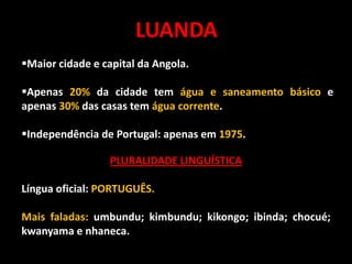 LUANDA
Maior cidade e capital da Angola.
Apenas 20% da cidade tem água e saneamento básico e
apenas 30% das casas tem água corrente.
Independência de Portugal: apenas em 1975.

PLURALIDADE LINGUÍSTICA
Língua oficial: PORTUGUÊS.
Mais faladas: umbundu; kimbundu; kikongo; ibinda; chocué;
kwanyama e nhaneca.

 