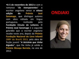 A 5 de novembro de 2013 e com o
romance "Os transparentes" o
escritor angolano vence a oitava
edição
do
Prémio
José
Saramago, que distingue autores
com obra editada em língua
portuguesa,
instituído
pela
Fundação Círculo de Leitores. O
Prémio José Saramago é o segundo
galardão que o escritor angolano
recebe neste ano, depois do Prémio
Fundação Nacional do Livro Infantil
(IBBY do Brasil) 2013, pela obra de
ficção juvenil "A bicicleta que tinha
bigodes", que lhe tinha já valido o
Prémio Bissaya Barreto, no ano de
2012.

ONDJAKI

 