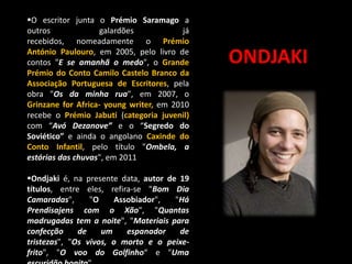 O escritor junta o Prémio Saramago a
outros
galardões
já
recebidos, nomeadamente o Prémio
António Paulouro, em 2005, pelo livro de
contos "E se amanhã o medo", o Grande
Prémio do Conto Camilo Castelo Branco da
Associação Portuguesa de Escritores, pela
obra "Os da minha rua", em 2007, o
Grinzane for Africa- young writer, em 2010
recebe o Prémio Jabuti (categoria juvenil)
com “Avó Dezanove” e o “Segredo do
Soviético” e ainda o angolano Caxinde do
Conto Infantil, pelo título "Ombela, a
estórias das chuvas", em 2011
Ondjaki é, na presente data, autor de 19
títulos, entre eles, refira-se "Bom Dia
Camaradas",
"O
Assobiador",
"Há
Prendisajens com o Xão", "Quantas
madrugadas tem a noite", "Materiais para
confecção
de
um
espanador
de
tristezas", "Os vivos, o morto e o peixefrito", "O voo do Golfinho“ e "Uma

ONDJAKI

 