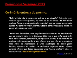 Prémio José Saramago 2013
Cerimónia entrega do prémio:
"Este prémio não é meu, este prémio é de Angola." Foi assim que
Ondjaki agradeceu o prémio, no valor de 25 mil euros. "Eu não ando
sozinho, faço-me acompanhar dos materiais que me passaram os mais
velhos. Na palavra 'cantil' guardo a utopia, para que durante a vida eu
possa não morrer de sede.“
"Este é um livro sobre uma Angola que existe dentro de uma Luanda
que eu procurei escrever e descrever. Fi-lo com o que tinha dentro de
mim entre verdade, sentimento, imaginação. E amor. É uma leitura de
carinho e de preocupação. É um abraço aos que não se acomodam
mas antes se incomodam. É uma celebração da nossa festa
interior, trazendo as makas, os mujimbos, algumas dores, alguns
amores. Penso que todos queremos uma Angola melhor", disse o
escritor no seu discurso de agradecimento.
(in Público, 05/11/2013)

 