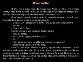 O Jika era o mais novo da minha rua. Assim: o Tibas era o mais
velho, depois havia o Bruno Ferraz, eu e o Jika. Nós até às vezes lhe protegíamos
doutros mais-velhos que vinham fazer confusão na nossa rua.
O almoço na minha casa era perto do meio-dia. Às vezes quase à uma.
Ao meio-dia e quinze, o Jika tocava à campainha.
- O Ndalu tá? – perguntava à minha irmã ou ao camarada António.
- Sim, tá.
- Chama só, faz favor.
Eu interrompia o que estivesse a fazer, descia.
- Mó Jika, come?
- Ndalu, vinha te perguntar uma coisa.
- Diz.
- Hoje num queres me convidar pra almoçar na tua casa?
- Deixinda ir perguntar à minha mãe.
Entrei. O Jika ficou ansioso na porta, aguardando a resposta. Quase
sempre a minha mãe dizia sim. Só se fosse mesmo maka de pouca comida, ou
muita gente que já estava combinada para o almoço. Se a avó Chica viesse, ia
trazer também a Helda, e assim já não ia dar. Mas normalmente a minha mãe
dizia “sim” mesmo. E ficava a rir

 