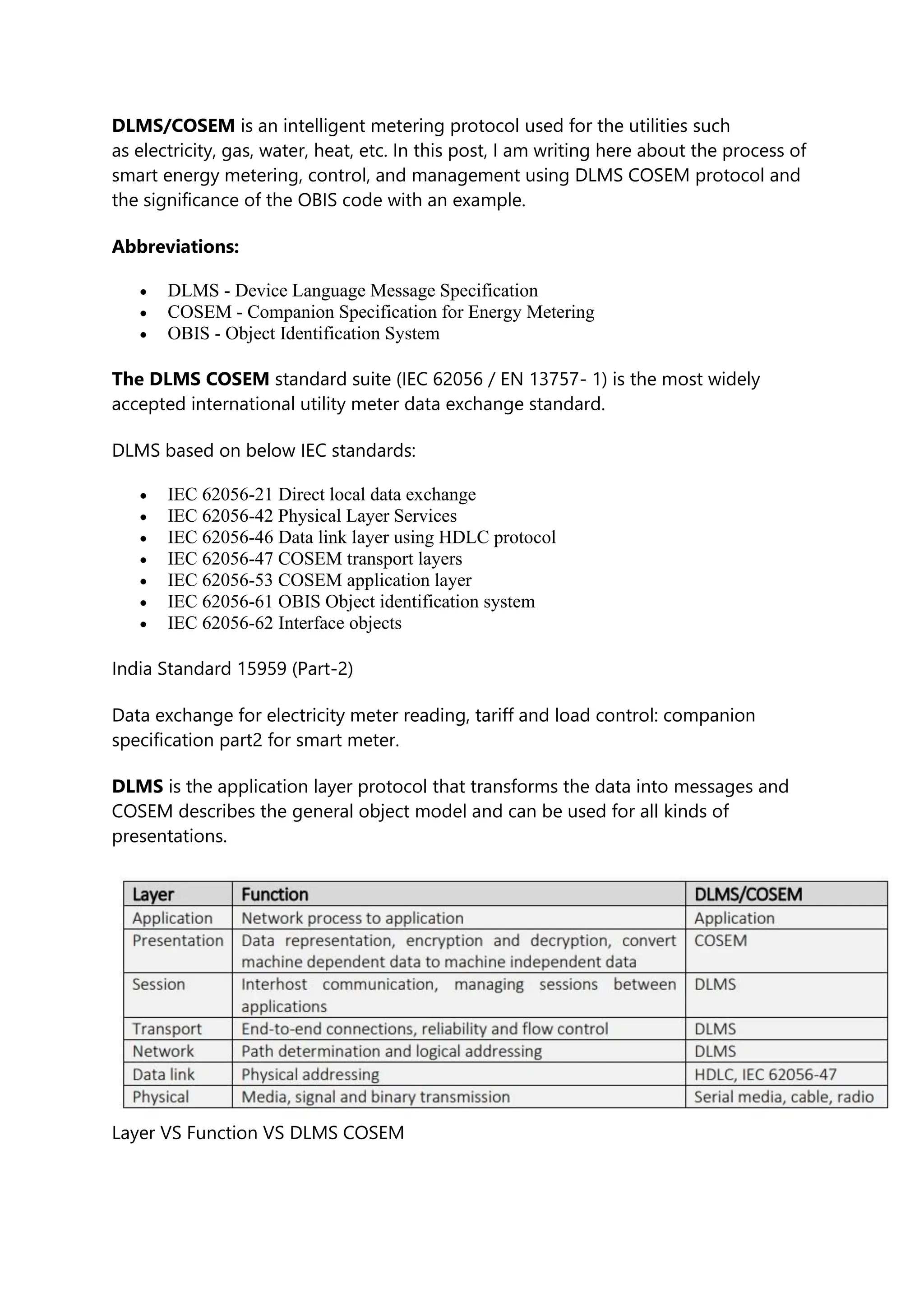 DLMS/COSEM is an intelligent metering protocol used for the utilities such
as electricity, gas, water, heat, etc. In this post, I am writing here about the process of
smart energy metering, control, and management using DLMS COSEM protocol and
the significance of the OBIS code with an example.
Abbreviations:
• DLMS - Device Language Message Specification
• COSEM - Companion Specification for Energy Metering
• OBIS - Object Identification System
The DLMS COSEM standard suite (IEC 62056 / EN 13757- 1) is the most widely
accepted international utility meter data exchange standard.
DLMS based on below IEC standards:
• IEC 62056-21 Direct local data exchange
• IEC 62056-42 Physical Layer Services
• IEC 62056-46 Data link layer using HDLC protocol
• IEC 62056-47 COSEM transport layers
• IEC 62056-53 COSEM application layer
• IEC 62056-61 OBIS Object identification system
• IEC 62056-62 Interface objects
India Standard 15959 (Part-2)
Data exchange for electricity meter reading, tariff and load control: companion
specification part2 for smart meter.
DLMS is the application layer protocol that transforms the data into messages and
COSEM describes the general object model and can be used for all kinds of
presentations.
Layer VS Function VS DLMS COSEM
 