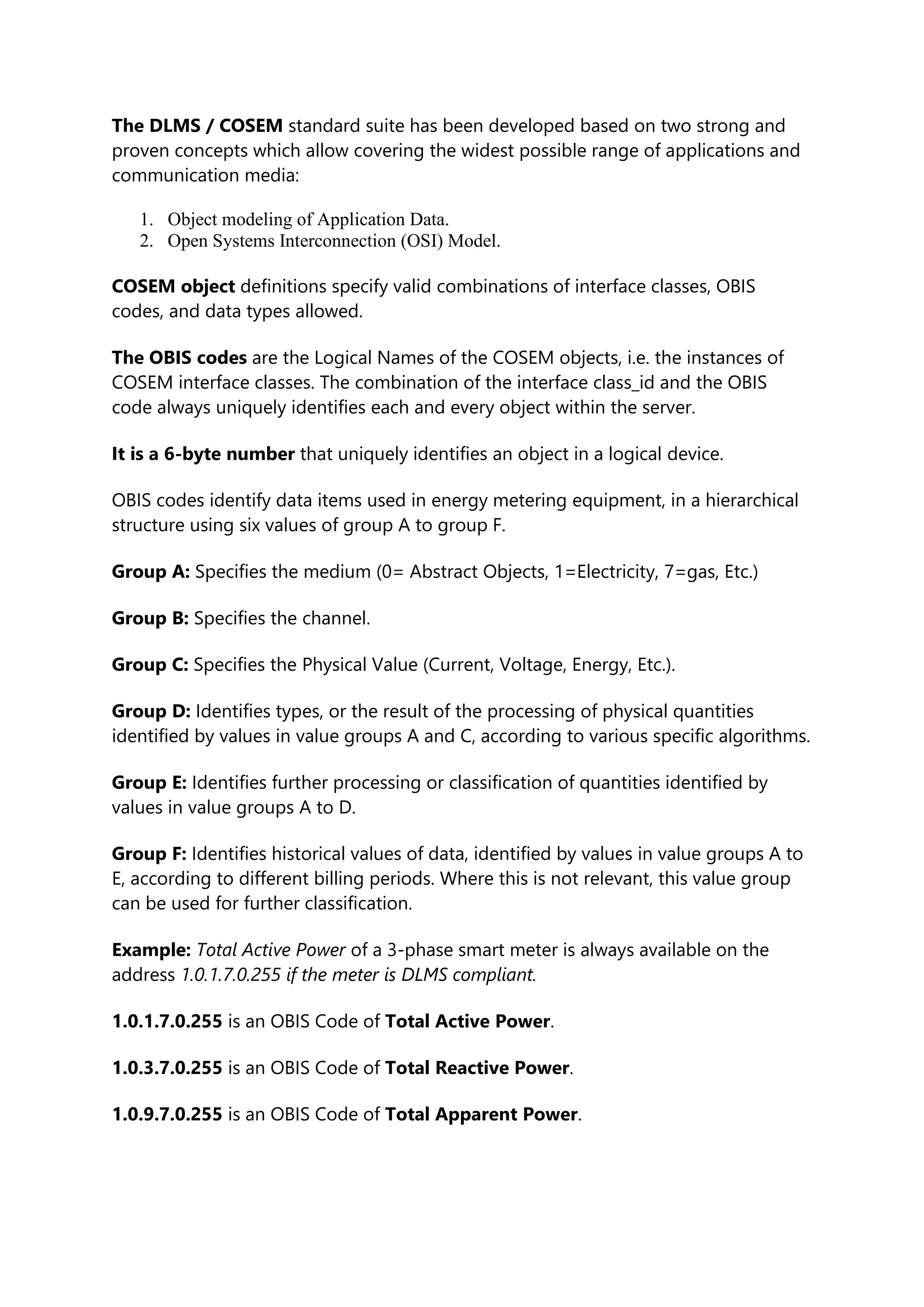 The DLMS / COSEM standard suite has been developed based on two strong and
proven concepts which allow covering the widest possible range of applications and
communication media:
1. Object modeling of Application Data.
2. Open Systems Interconnection (OSI) Model.
COSEM object definitions specify valid combinations of interface classes, OBIS
codes, and data types allowed.
The OBIS codes are the Logical Names of the COSEM objects, i.e. the instances of
COSEM interface classes. The combination of the interface class_id and the OBIS
code always uniquely identifies each and every object within the server.
It is a 6-byte number that uniquely identifies an object in a logical device.
OBIS codes identify data items used in energy metering equipment, in a hierarchical
structure using six values of group A to group F.
Group A: Specifies the medium (0= Abstract Objects, 1=Electricity, 7=gas, Etc.)
Group B: Specifies the channel.
Group C: Specifies the Physical Value (Current, Voltage, Energy, Etc.).
Group D: Identifies types, or the result of the processing of physical quantities
identified by values in value groups A and C, according to various specific algorithms.
Group E: Identifies further processing or classification of quantities identified by
values in value groups A to D.
Group F: Identifies historical values of data, identified by values in value groups A to
E, according to different billing periods. Where this is not relevant, this value group
can be used for further classification.
Example: Total Active Power of a 3-phase smart meter is always available on the
address 1.0.1.7.0.255 if the meter is DLMS compliant.
1.0.1.7.0.255 is an OBIS Code of Total Active Power.
1.0.3.7.0.255 is an OBIS Code of Total Reactive Power.
1.0.9.7.0.255 is an OBIS Code of Total Apparent Power.
 