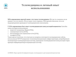 90% опрошенных врачей знают, что такое телемедицина. 8% где-то слышали, но не
помнят, что это значит, 2% не знают этого термина. 30% врачей отметили, что в их
медучреждениях проводили телемедицинские консилиумы.
У 23% опрошенных был опыт телемедицинских консультаций пациентов. Способы
связи, которые использовали:
o видеочат (например, Skype) (76%),
o электронную почту (41%),
o мессенджеры или социальные сети (21%),
o телефон (37%).
Также врачи отметили, что отвечали на вопросы в интернете на медицинских сайтах,
использовали TCP IP (закрытую телекоммуникационную инфраструктуру), аппробировали
полноценную телемедицинскую систему, проводили телемедицинские консультации через
краевую информационную медицинскую систему.
Телемедицина и личный опыт
использования
© ONDOC. Опрос врачей об информатизации, телемедицине и дистанционной диагностике
 