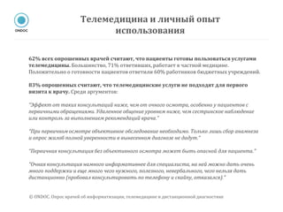 62% всех опрошенных врачей считают, что пациенты готовы пользоваться услугами
телемедицины. Большинство, 71% ответивших, работает в частной медицине.
Положительно о готовности пациентов ответили 60% работников бюджетных учреждений.
83% опрошенных считают, что телемедицинские услуги не подходят для первого
визита к врачу. Среди аргументов:
“Эффект от таких консультаций ниже, чем от очного осмотра, особенно у пациентов с
первичными обращениями. Удаленное общение уровнем ниже, чем сестринское наблюдение
или контроль за выполнением рекомендаций врача.”
“При первичном осмотре объективное обследование необходимо. Только лишь сбор анамнеза
и опрос жалоб полной уверенности в вынесенном диагнозе не дадут.”
“Первичная консультация без объективного осмотра может быть опасной для пациента.”
“Очная консультация намного информативнее для специалиста, на ней можно дать очень
много поддержки и еще много чего нужного, полезного, невербального, чего нельзя дать
дистанционно (пробовал консультировать по телефону и скайпу, отказался).”
Телемедицина и личный опыт
использования
© ONDOC. Опрос врачей об информатизации, телемедицине и дистанционной диагностике
 