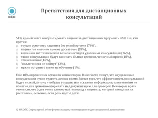 54% врачей хотят консультировать пациентов дистанционно. Аргументы 46% тех, кто
против:
o трудно осмотреть пациента без очной встречи (78%),
o пациентов на очном приеме достаточно (28%),
o в клинике нет технической возможности для удаленных консультаций (26%),
o такие консультации будут занимать больше времени, чем очный прием (18%),
o это незаконно (16%),
o “коллеги меня не поймут” (3%),
o нужно потратить время на обучение (1%).
Еще 10% опрошенных оставили комментарии. В них часто пишут, что на удаленные
консультации нужно тратить личное время; боятся того, что эффективность консультаций
будет низкой, потому что будет упущена или искажена информация; также многим не
понятно, как грамотно оформлять меддокументацию для проверок. Некоторые врачи
отметили, что будет очень сложно найти подход к пациенту, который находится на
расстоянии, особенно, если речь идет о детях.
Препятствия для дистанционных
консультаций
© ONDOC. Опрос врачей об информатизации, телемедицине и дистанционной диагностике
 