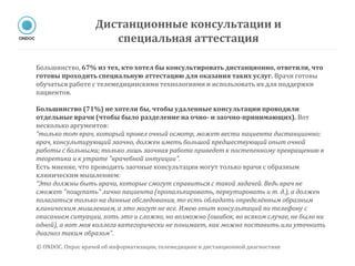 Большинство, 67% из тех, кто хотел бы консультировать дистанционно, ответили, что
готовы проходить специальную аттестацию для оказания таких услуг. Врачи готовы
обучаться работе с телемедицинскими технологиями и использовать их для поддержки
пациентов.
Большинство (71%) не хотели бы, чтобы удаленные консультации проводили
отдельные врачи (чтобы было разделение на очно- и заочно-принимающих). Вот
несколько аргументов:
“только тот врач, который провел очный осмотр, может вести пациента дистанционно;
врач, консультирующий заочно, должен иметь большой предшествующий опыт очной
работы с больными; только лишь заочная работа приведет к постепенному превращению в
теоретика и к утрате "врачебной интуиции".
Есть мнение, что проводить заочные консультации могут только врачи с образным
клиническим мышлением:
“Это должны быть врачи, которые смогут справиться с такой задачей. Ведь врач не
сможет "пощупать" лично пациента (пропальпировать, перкутировать и т. д.), а должен
полагаться только на данные обследования, то есть обладать определённым образным
клиническим мышлением, а это могут не все. Имею опыт консультаций по телефону с
описанием ситуации, хоть это и сложно, но возможно (ошибок, во всяком случае, не было ни
одной), а вот моя коллега категорически не понимает, как можно поставить или уточнить
диагноз таким образом”.
Дистанционные консультации и
специальная аттестация
© ONDOC. Опрос врачей об информатизации, телемедицине и дистанционной диагностике
 