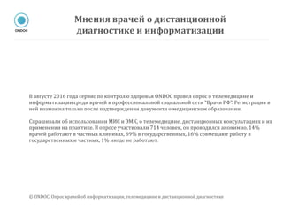 В августе 2016 года сервис по контролю здоровья ONDOC провел опрос о телемедицине и
информатизации среди врачей в профессиональной социальной сети “Врачи РФ”. Регистрация в
ней возможна только после подтверждения документа о медицинском образовании.
Спрашивали об использовании МИС и ЭМК, о телемедицине, дистанционных консультациях и их
применении на практике. В опросе участвовали 714 человек, он проводился анонимно. 14%
врачей работают в частных клиниках, 69% в государственных, 16% совмещают работу в
государственных и частных, 1% нигде не работают.
Мнения врачей о дистанционной
диагностике и информатизации
© ONDOC. Опрос врачей об информатизации, телемедицине и дистанционной диагностике
 
