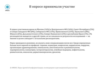 В опросе участвовали врачи из Москвы (16%) и Центрального ФО (16%), Санкт-Петербурга (5%)
и Северо-Западного ФО (8%), Сибирского ФО (15%), Приволжского (15%), Уральского (8%),
Южного (6%), Дальневосточного (5%), Северо-Кавказского (2%) и республики Крым (1%). 3%
респондентов находятся в другой стране, но не повлияли на результаты исследования — их
мнение в целом совпадает с остальными респондентами.
Опрос проводился анонимно, но указать свою специализацию могли все. Среди опрошенных
больше всего врачей по профилю: терапия, педиатрия, неврология, кардиология, хирургия,
организация здравоохранения, гинекология, анестезиология и реаниматология,
эндокринология, психиатрия, гастроэнтерология, семейная медицина, инфектология,
ревматология, онкология, дерматовенерология, урология.
В опросе принимали участие
© ONDOC. Опрос врачей об информатизации, телемедицине и дистанционной диагностике
 