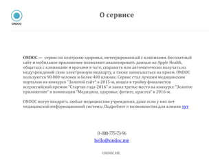 ONDOC — сервис по контролю здоровья, интегрированный с клиниками. Бесплатный
сайт и мобильное приложение позволяют анализировать данные из Apple Health,
общаться с клиниками и врачами в чате, сохранять или автоматически получать из
медучреждений свою электронную медкарту, а также записываться на прием. ONDOC
пользуются 90 000 человек и более 480 клиник. Сервис стал лучшим медицинским
порталом на конкурсе "Золотой сайт" в 2015-м, вошел в тройку финалистов
всероссийской премии "Стартап года-2016" и занял третье место на конкурсе "Золотое
приложение" в номинации “Медицина, здоровье, фитнес, красота” в 2016-м.
ONDOC могут внедрять любые медицинские учреждения, даже если у них нет
медицинской информационной системы. Подробнее о возможностях для клиник тут
8-‐800-‐775-‐73-‐96
hello@ondoc.me
ONDOC.ME
О сервисе
 