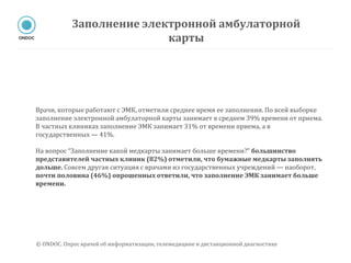 Врачи, которые работают с ЭМК, отметили среднее время ее заполнения. По всей выборке
заполнение электронной амбулаторной карты занимает в среднем 39% времени от приема.
В частных клиниках заполнение ЭМК занимает 31% от времени приема, а в
государственных — 41%.
На вопрос “Заполнение какой медкарты занимает больше времени?” большинство
представителей частных клиник (82%) отметили, что бумажные медкарты заполнять
дольше. Совсем другая ситуация с врачами из государственных учреждений — наоборот,
почти половина (46%) опрошенных ответили, что заполнение ЭМК занимает больше
времени.
Заполнение электронной амбулаторной
карты
© ONDOC. Опрос врачей об информатизации, телемедицине и дистанционной диагностике
 