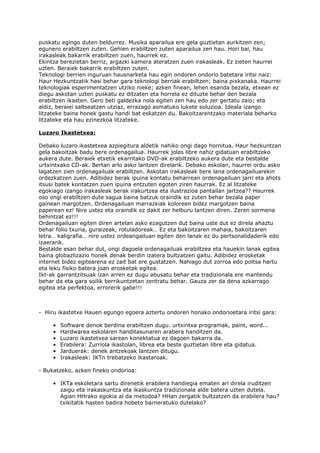 puskatu egingo duten beldurrez. Musika aparailua ere gela guztietan aurkitzen zen;
egunero erabiltzen zuten. Gehien erabiltzen zuten aparailua zen hau. Hori bai, hau
irakasleak bakarrik erabiltzen zuen, haurrek ez.
Ekintza berezietan berriz, argazki kamera ateratzen zuen irakasleak. Ez zieten haurrei
uzten. Beraiek bakarrik erabiltzen zuten.
Teknologi berrien inguruan hausnarketa hau egin ondoren ondorio batetara iritsi naiz:
Haur Hezkuntzatik hasi behar gara teknologi berriak erabiltzen; baina pixkanaka. Haurrei
teknologiak esperimentatzen utziko nieke; azken finean, lehen esanda bezala, etxean ez
diegu askotan uzten puskatu ez ditzaten eta horrela ez dituzte behar den bezala
erabiltzen ikasten. Gero beti galdezka nola egiten zen hau edo zer gertatu zaio; eta
aldiz, beraiei saltseatzen utziaz, errazago asmatuko lukete soluzioa. Ideala izango
litzateke baina honek gastu handi bat eskatzen du. Bakoitzarentzako materiala beharko
litzateke eta hau ezinezkoa litzateke.

Luzaro Ikastetxea:

Debako luzaro ikastetxea azpiegitura aldetik nahiko ongi dago hornitua. Haur hezkuntzan
gela bakoitzak badu bere ordenagailua. Haurrek jolas libre nahiz gidatuan erabiltzeko
aukera dute. Beraiek etxetik ekarritako DVD-ak erabiltzeko aukera dute eta bestalde
urtxintxako CD-ak. Bertan arlo asko lantzen direlarik. Debako eskolan, haurrei ordu asko
lagatzen zien ordenagailuak erabiltzen. Askotan irakasleak bere lana ordenagailuarekin
ordezkatzen zuen. Adibidez berak ipuina kontatu beharrean ordenagailuan jarri eta ahots
itsusi batek kontatzen zuen ipuina entzuten egoten ziren haurrak. Ez al litzateke
egokiago izango irakasleak berak irakurtzea eta ilustrazioa pantailan jartzea?? Haurrek
oso ongi erabiltzen dute sagua baina batzuk oraindik ez zuten behar bezala paper
gainean margotzen. Ordenagailuan marrazkiak koloreen bidez margotzen baina
paperean ez! Nire ustez eta oraindik ez dakit zer helburu lantzen diren. Zeren sormena
behintzat ez!!!
Ordenagailuan egiten diren artelan asko ezagutzen dut baina uste dut ez direla ahaztu
behar folio txuria, guraizeak, rotuladoreak… Ez eta bakoitzaren mahaia, bakoitzaren
letra… kaligrafia… nire ustez ordeangailuan egiten den lanak ez du pertsonalidaderik edo
izaerarik.
Bestalde esan behar dut, ongi dagoela ordenagailuak erabiltzea eta hauekin lanak egitea
baina globazlizazio honek denak berdin izatera bultzatzen gaitu. Adibidez erosketak
internet bidez egitearena ez zait bat ere gustatzen. Nahiago dut zorroa edo poltsa hartu
eta leku fisiko batera joan erosketak egitea.
Ikt-ak garrantzitsuak izan arren ez dugu abusatu behar eta tradizionala ere mantendu
behar da eta gara soilik berrikuntzetan zentratu behar. Gauza zer da dena azkarrago
egitea eta perfektoa, errorerik gabe!!!



- Hiru ikastetxe Hauen egungo egoera aztertu ondoren honako ondorioetara iritsi gara:

     •   Software denok berdina erabiltzen dugu. urtxintxa programak, paint, word...
     •   Hardwarea eskolaren handitasunaren arabera handitzen da.
     •   Luzaro ikastetxea sarean konektatua ez dagoen bakarra da.
     •   Erabilera: Zurriola ikastolan, librea eta beste guztietan libre eta gidatua.
     •   Jarduerak: denek antzekoak lantzen ditugu.
     •   Irakasleak: IKTn trebatzeko ikastaroak.

- Bukatzeko, azken fineko ondorioa:

     • IKTa eskoletara sartu direnetik erabilera handiegia ematen ari direla iruditzen
       zaigu eta irakaskuntza eta ikaskuntza tradizionala alde batera uzten dutela.
       Agian HHrako egokia al da metodoa? HHan zergatik bultzatzen da erabilera hau?
       txikitatik hasten badira hobeto barneratuko dutelako?
 