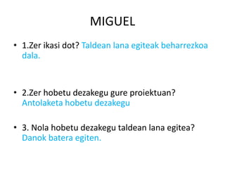 MIGUEL
• 1.Zer ikasi dot? Taldean lana egiteak beharrezkoa
  dala.


• 2.Zer hobetu dezakegu gure proiektuan?
  Antolaketa hobetu dezakegu

• 3. Nola hobetu dezakegu taldean lana egitea?
  Danok batera egiten.
 