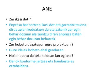 ANE
• Zer ikasi dot ?
• Enpresa bat sortzen ikasi dot eta garrantzitsuena
  dirua zelan kudeatzen da eta azkenik zer egin
  behar dozuun ala zeintzu diran enpresa baten
  egin behar dozuzan beharrak.
• Zer hobetu dezakegun gure proiektuan ?
• Gure ideiak hobeto ahal genduzan .
• Nola hobetu daiteke taldean lan egitea ?
• Danok konforme jartzea eta hainbeste ez
  eztabaidatu.
 