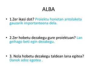ALBA
• 1.Zer ikasi dot? Proiektu honetan antolaketa
  gauzarik importanteena dela.


• 2.Zer hobetu dezakegu gure proiektuan? Lan
  geihago beti egin dezakegu.


• 3. Nola hobetu dezakegu taldean lana egitea?
  Danok adoz egotea .
 
